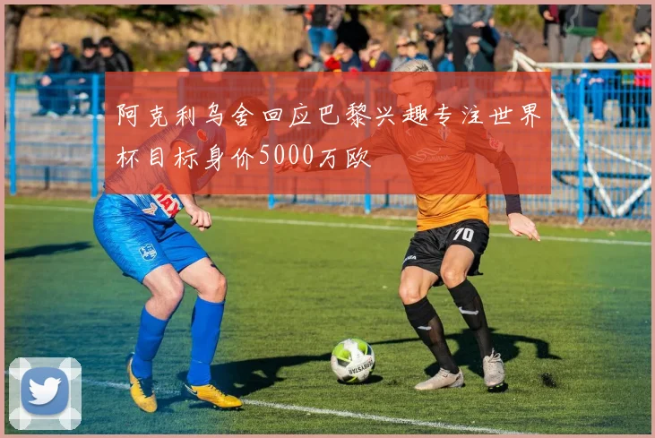 阿克利乌舍回应巴黎兴趣专注世界杯目标身价5000万欧