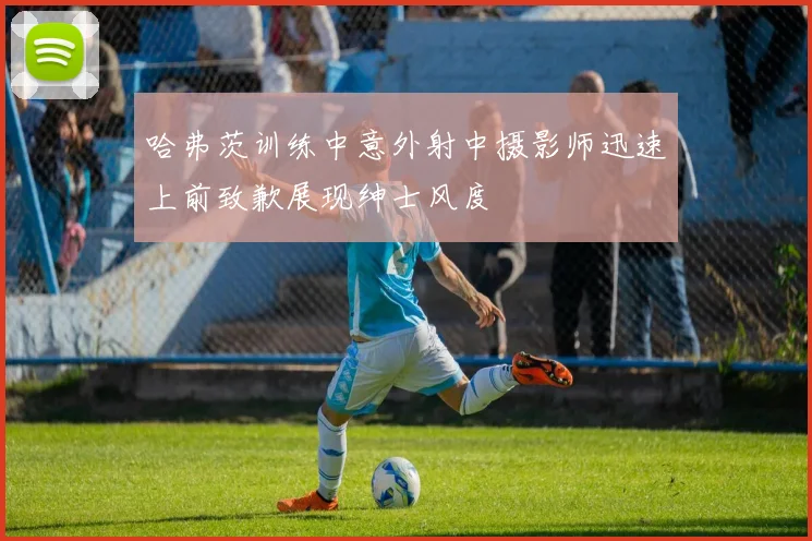 哈弗茨训练中意外射中摄影师迅速上前致歉展现绅士风度