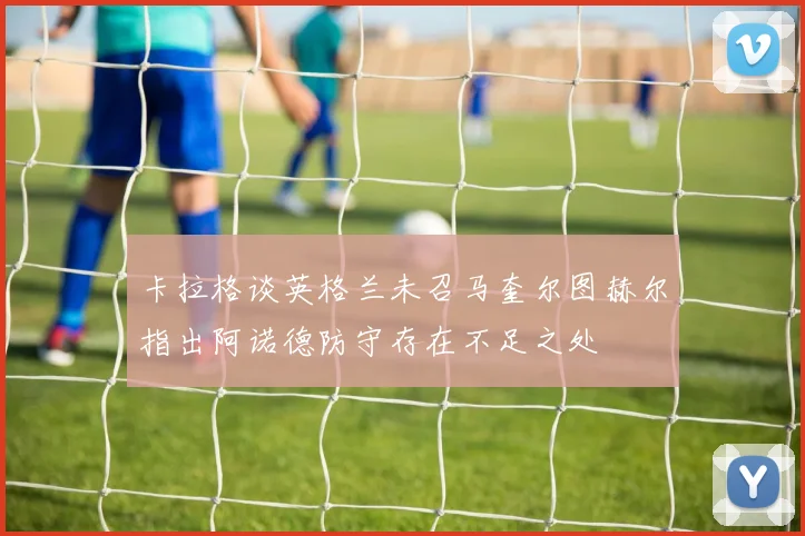 卡拉格谈英格兰未召马奎尔图赫尔指出阿诺德防守存在不足之处