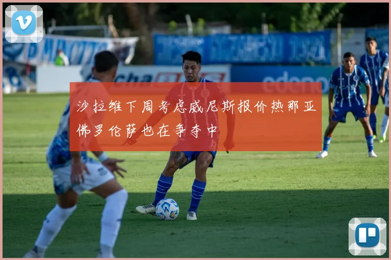 沙拉维下周考虑威尼斯报价热那亚佛罗伦萨也在争夺中