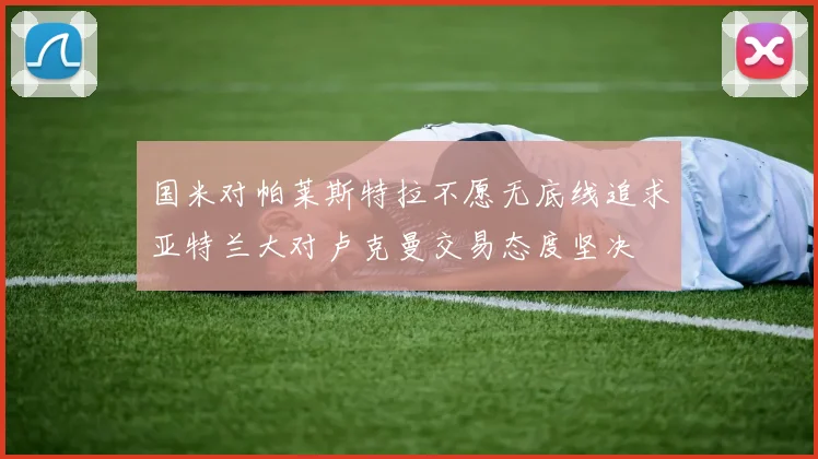 国米对帕莱斯特拉不愿无底线追求亚特兰大对卢克曼交易态度坚决