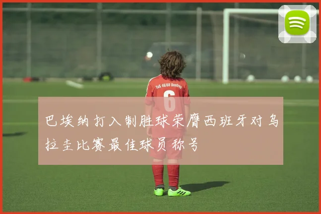 巴埃纳打入制胜球荣膺西班牙对乌拉圭比赛最佳球员称号