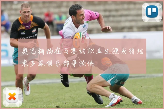 奥巴梅扬在马赛的职业生涯或将结束多家俱乐部争抢他