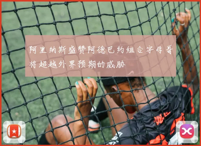 阿里纳斯盛赞阿德巴约组合字母哥将超越外界预期的威胁
