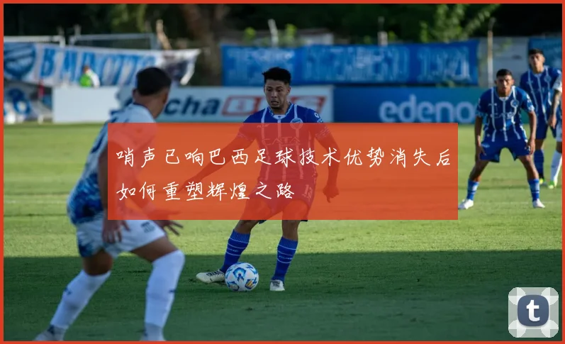 哨声已响巴西足球技术优势消失后如何重塑辉煌之路
