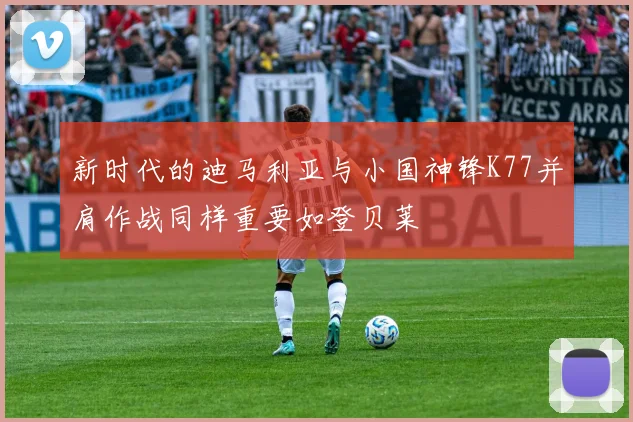 新时代的迪马利亚与小国神锋K77并肩作战同样重要如登贝莱