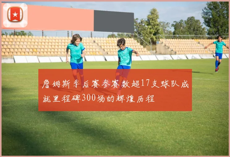 詹姆斯季后赛参赛数超17支球队成就里程碑300场的辉煌历程
