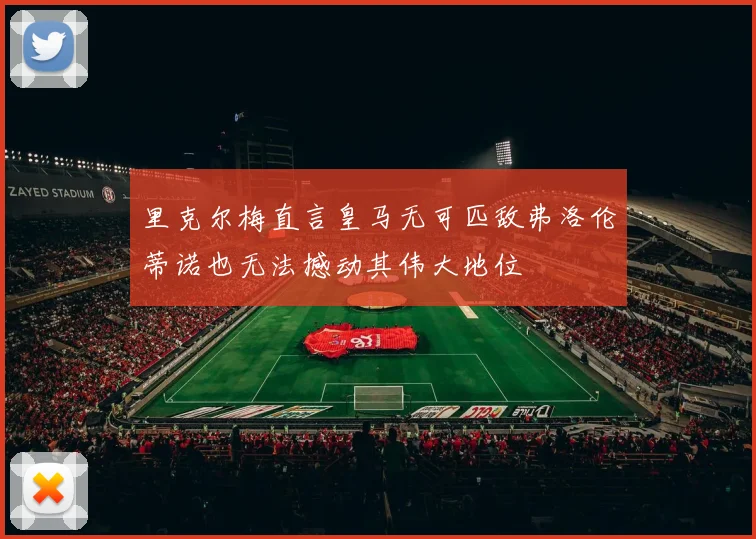 里克尔梅直言皇马无可匹敌弗洛伦蒂诺也无法撼动其伟大地位