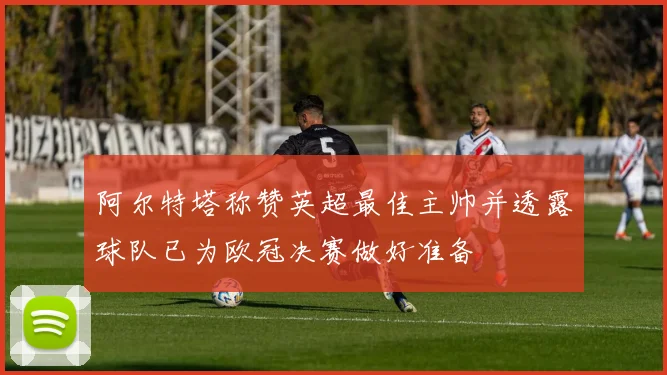 阿尔特塔称赞英超最佳主帅并透露球队已为欧冠决赛做好准备