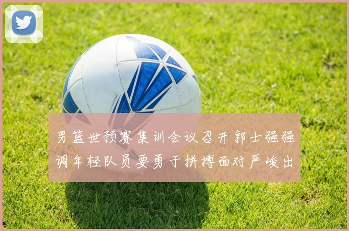 男篮世预赛集训会议召开郭士强强调年轻队员要勇于拼搏面对严峻出线形势