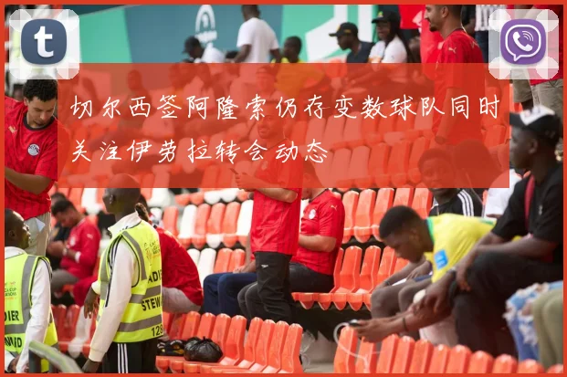 切尔西签阿隆索仍存变数球队同时关注伊劳拉转会动态